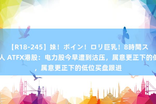 【R18-245】妹！ボイン！ロリ巨乳！8時間スペシャル32人 ATFX港股：电力股今早遭到沽压，属意更正下的低位买盘跟进