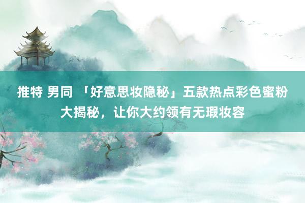 推特 男同 「好意思妆隐秘」五款热点彩色蜜粉大揭秘，让你大约领有无瑕妆容