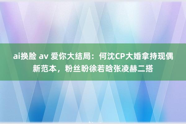 ai换脸 av 爱你大结局：何沈CP大婚拿持现偶新范本，粉丝盼徐若晗张凌赫二搭