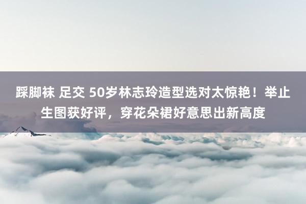 踩脚袜 足交 50岁林志玲造型选对太惊艳！举止生图获好评，穿花朵裙好意思出新高度