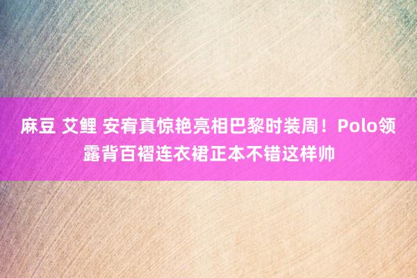 麻豆 艾鲤 安宥真惊艳亮相巴黎时装周！Polo领露背百褶连衣裙正本不错这样帅