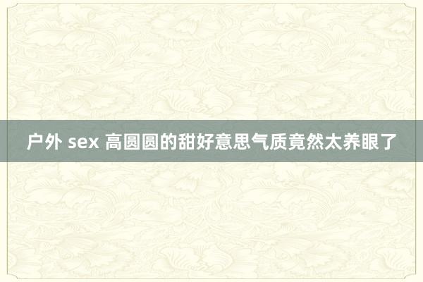 户外 sex 高圆圆的甜好意思气质竟然太养眼了