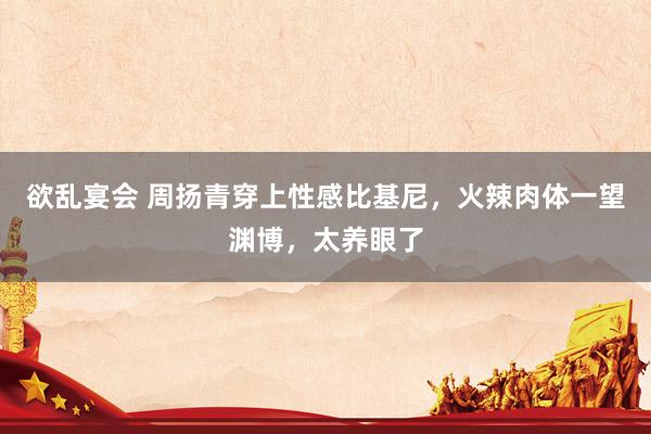欲乱宴会 周扬青穿上性感比基尼，火辣肉体一望渊博，太养眼了