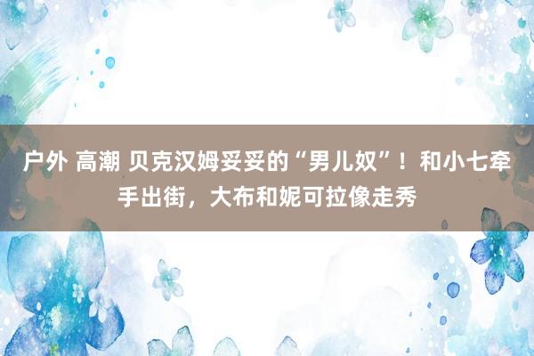 户外 高潮 贝克汉姆妥妥的“男儿奴”！和小七牵手出街，大布和妮可拉像走秀
