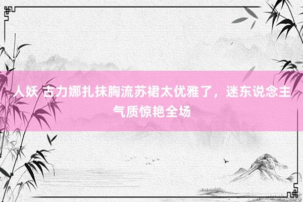 人妖 古力娜扎抹胸流苏裙太优雅了，迷东说念主气质惊艳全场