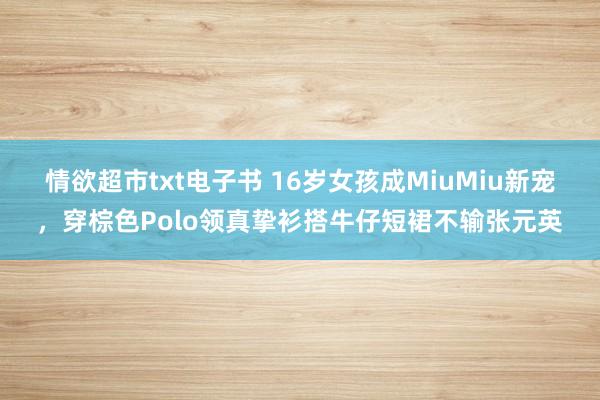 情欲超市txt电子书 16岁女孩成MiuMiu新宠，穿棕色Polo领真挚衫搭牛仔短裙不输张元英