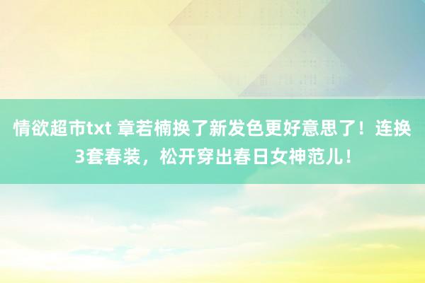 情欲超市txt 章若楠换了新发色更好意思了！连换3套春装，松开穿出春日女神范儿！