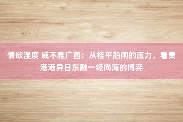 情欲湿度 威不雅广西：从桂平船闸的压力，看贵港港异日东融一经向海的博弈
