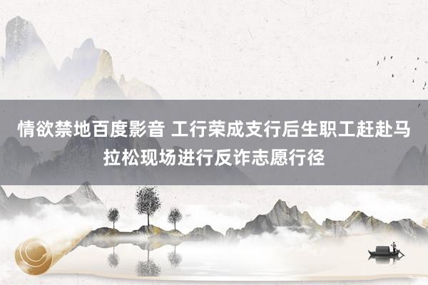 情欲禁地百度影音 工行荣成支行后生职工赶赴马拉松现场进行反诈志愿行径