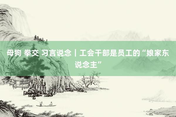 母狗 拳交 习言说念｜工会干部是员工的“娘家东说念主”