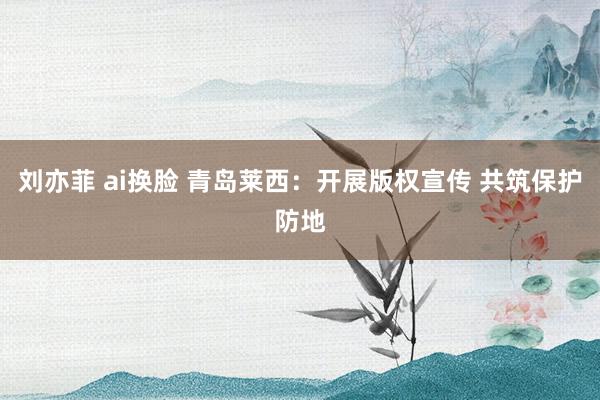 刘亦菲 ai换脸 青岛莱西：开展版权宣传 共筑保护防地