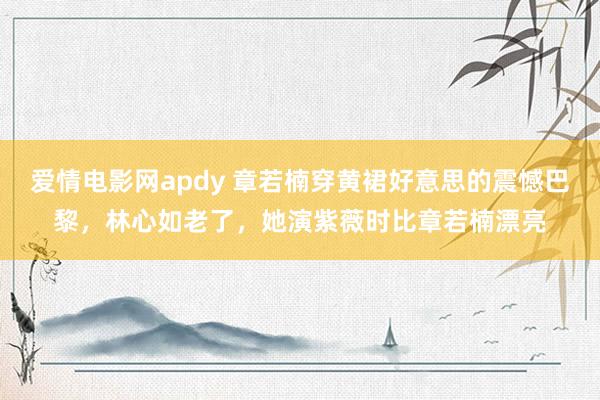爱情电影网apdy 章若楠穿黄裙好意思的震憾巴黎，林心如老了，她演紫薇时比章若楠漂亮