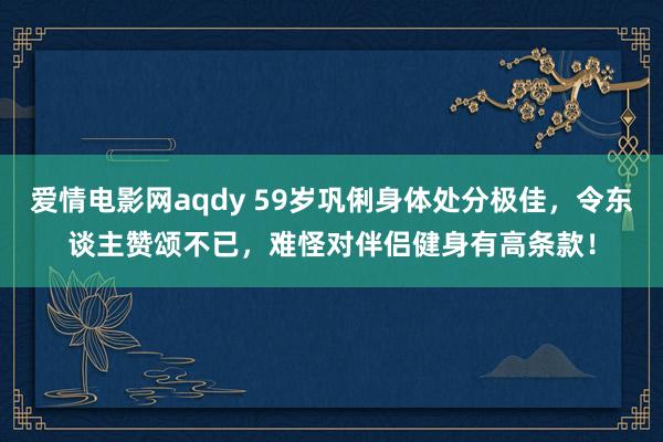 爱情电影网aqdy 59岁巩俐身体处分极佳，令东谈主赞颂不已，难怪对伴侣健身有高条款！