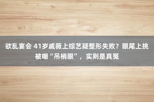 欲乱宴会 41岁戚薇上综艺疑整形失败？眼尾上挑被嘲“吊梢眼”，实则是真冤