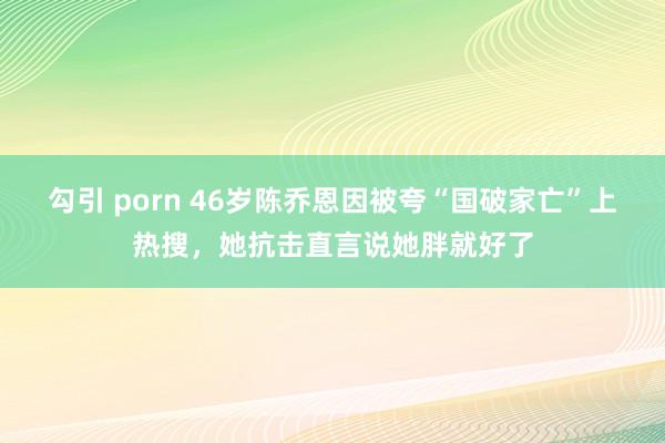 勾引 porn 46岁陈乔恩因被夸“国破家亡”上热搜，她抗击直言说她胖就好了