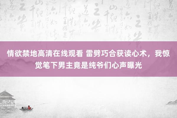 情欲禁地高清在线观看 雷劈巧合获读心术，我惊觉笔下男主竟是纯爷们心声曝光