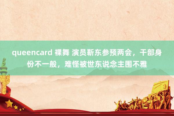 queencard 裸舞 演员靳东参预两会，干部身份不一般，难怪被世东说念主围不雅