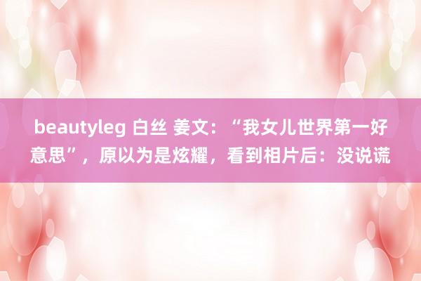 beautyleg 白丝 姜文：“我女儿世界第一好意思”，原以为是炫耀，看到相片后：没说谎