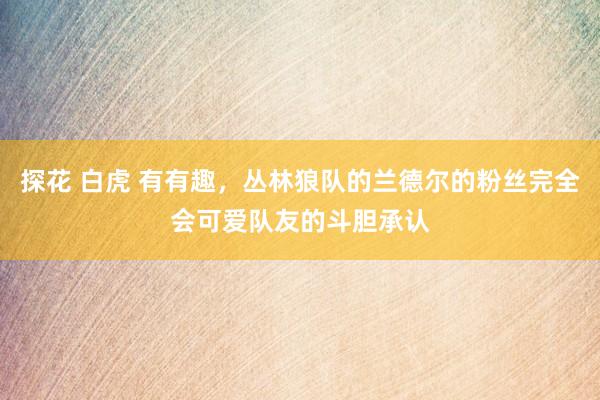 探花 白虎 有有趣，丛林狼队的兰德尔的粉丝完全会可爱队友的斗胆承认