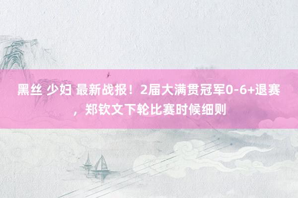 黑丝 少妇 最新战报！2届大满贯冠军0-6+退赛，郑钦文下轮比赛时候细则