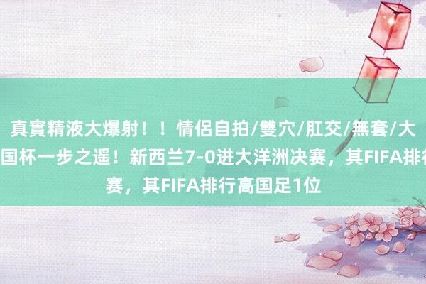 真實精液大爆射！！情侶自拍/雙穴/肛交/無套/大量噴精 距全国杯一步之遥！新西兰7-0进大洋洲决赛，其FIFA排行高国足1位