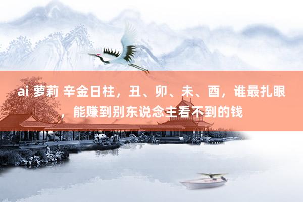ai 萝莉 辛金日柱，丑、卯、未、酉，谁最扎眼，能赚到别东说念主看不到的钱