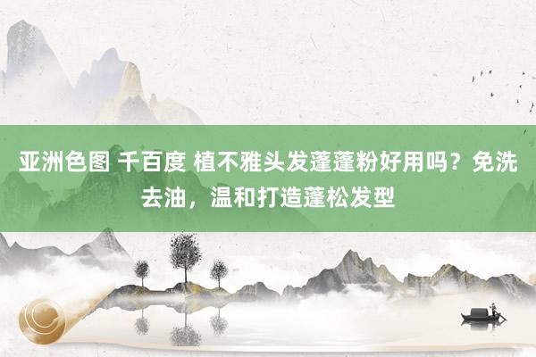 亚洲色图 千百度 植不雅头发蓬蓬粉好用吗？免洗去油，温和打造蓬松发型