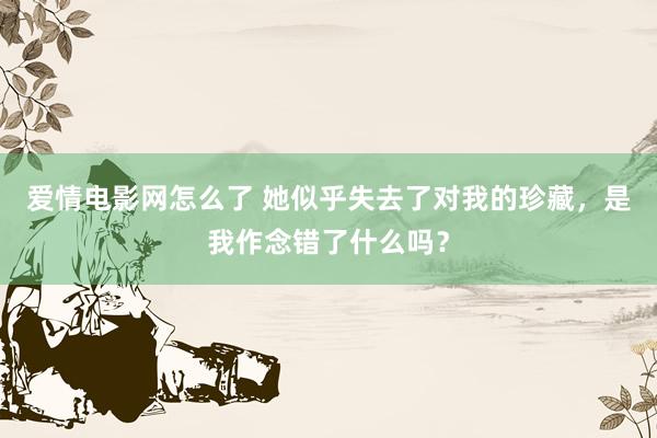 爱情电影网怎么了 她似乎失去了对我的珍藏，是我作念错了什么吗？