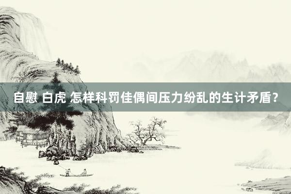 自慰 白虎 怎样科罚佳偶间压力纷乱的生计矛盾？