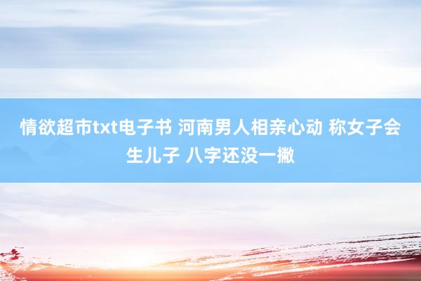 情欲超市txt电子书 河南男人相亲心动 称女子会生儿子 八字还没一撇