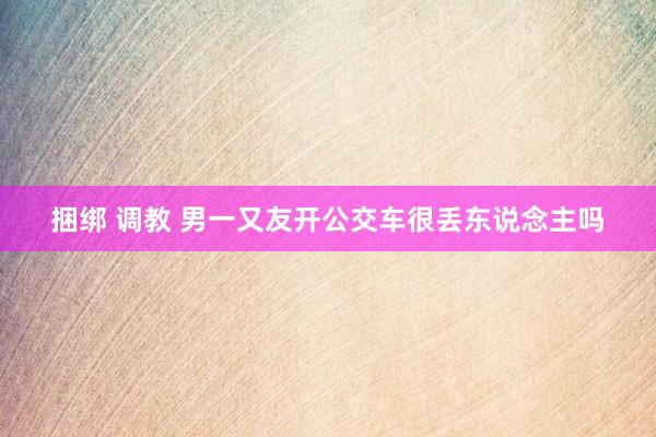捆绑 调教 男一又友开公交车很丢东说念主吗