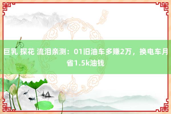 巨乳 探花 流泪亲测：01旧油车多赚2万，换电车月省1.5k油钱