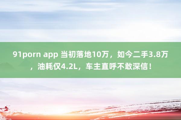 91porn app 当初落地10万，如今二手3.8万，油耗仅4.2L，车主直呼不敢深信！