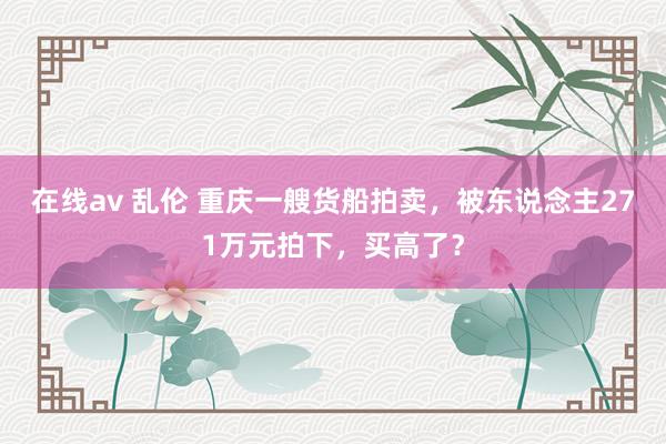 在线av 乱伦 重庆一艘货船拍卖，被东说念主271万元拍下，买高了？