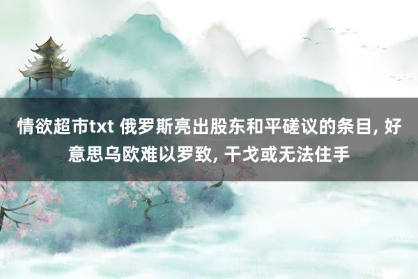 情欲超市txt 俄罗斯亮出股东和平磋议的条目， 好意思乌欧难以罗致， 干戈或无法住手