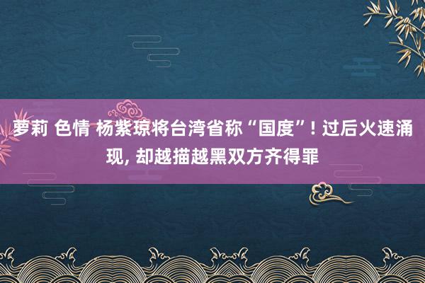 萝莉 色情 杨紫琼将台湾省称“国度”! 过后火速涌现， 却越描越黑双方齐得罪
