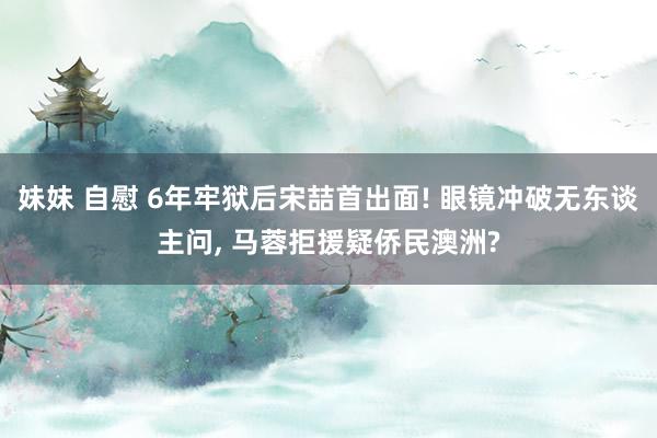 妹妹 自慰 6年牢狱后宋喆首出面! 眼镜冲破无东谈主问， 马蓉拒援疑侨民澳洲?