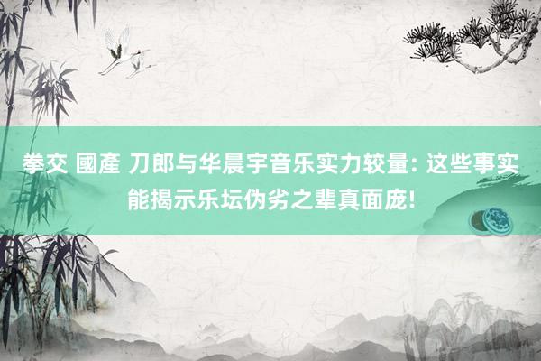 拳交 國產 刀郎与华晨宇音乐实力较量: 这些事实能揭示乐坛伪劣之辈真面庞!