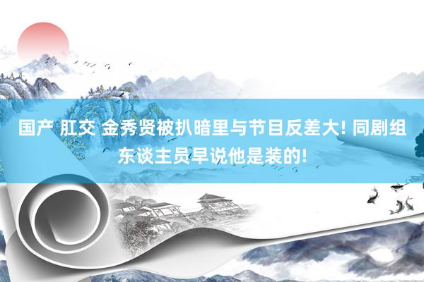 国产 肛交 金秀贤被扒暗里与节目反差大! 同剧组东谈主员早说他是装的!