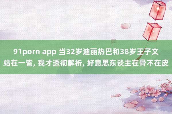 91porn app 当32岁迪丽热巴和38岁王子文站在一皆， 我才透彻解析， 好意思东谈主在骨不在皮