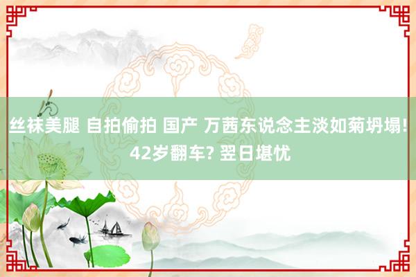 丝袜美腿 自拍偷拍 国产 万茜东说念主淡如菊坍塌! 42岁翻车? 翌日堪忧