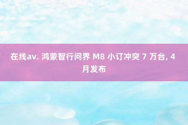 在线av. 鸿蒙智行问界 M8 小订冲突 7 万台， 4 月发布