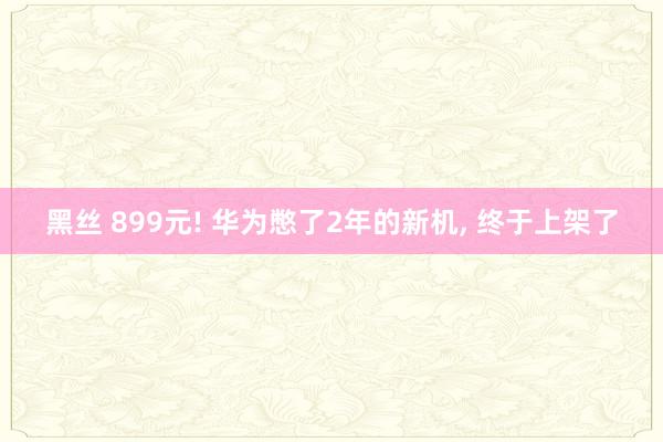 黑丝 899元! 华为憋了2年的新机， 终于上架了