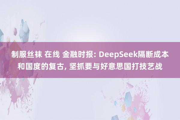 制服丝袜 在线 金融时报: DeepSeek隔断成本和国度的复古， 坚抓要与好意思国打技艺战