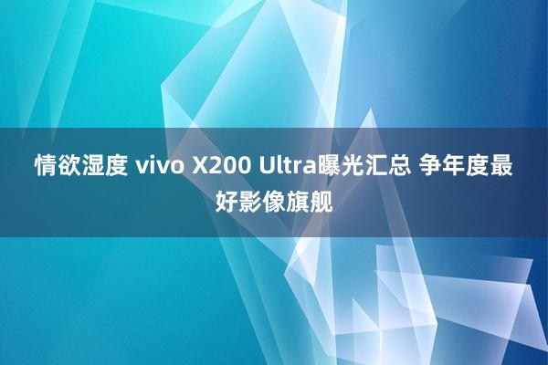 情欲湿度 vivo X200 Ultra曝光汇总 争年度最好影像旗舰