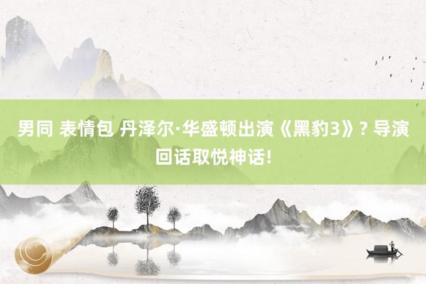男同 表情包 丹泽尔·华盛顿出演《黑豹3》? 导演回话取悦神话!