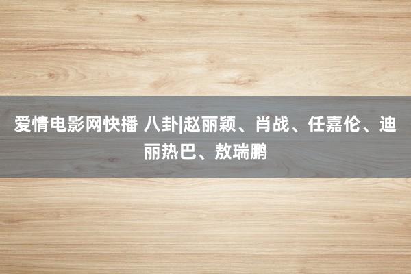 爱情电影网快播 八卦|赵丽颖、肖战、任嘉伦、迪丽热巴、敖瑞鹏
