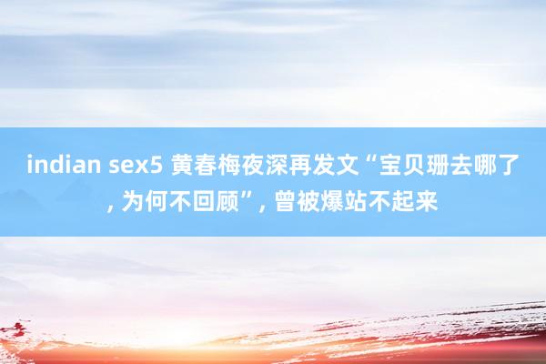 indian sex5 黄春梅夜深再发文“宝贝珊去哪了， 为何不回顾”， 曾被爆站不起来