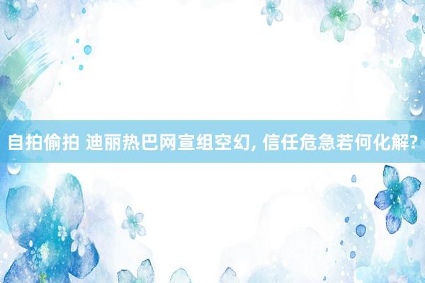 自拍偷拍 迪丽热巴网宣组空幻， 信任危急若何化解?