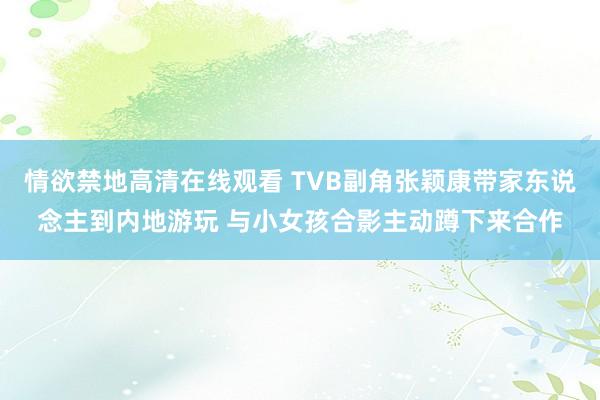 情欲禁地高清在线观看 TVB副角张颖康带家东说念主到内地游玩 与小女孩合影主动蹲下来合作